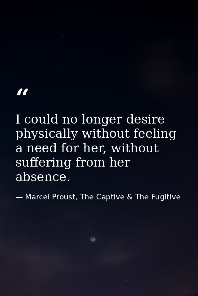 I could no longer desire physically without feeling a need for her, without suffering from her absence. — Marcel Proust, The Captive & The Fugitive