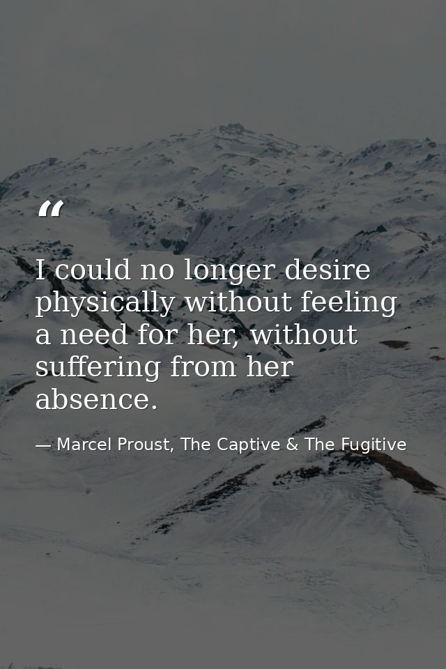 I could no longer desire physically without feeling a need for her, without suffering from her absence. — Marcel Proust, The Captive & The Fugitive