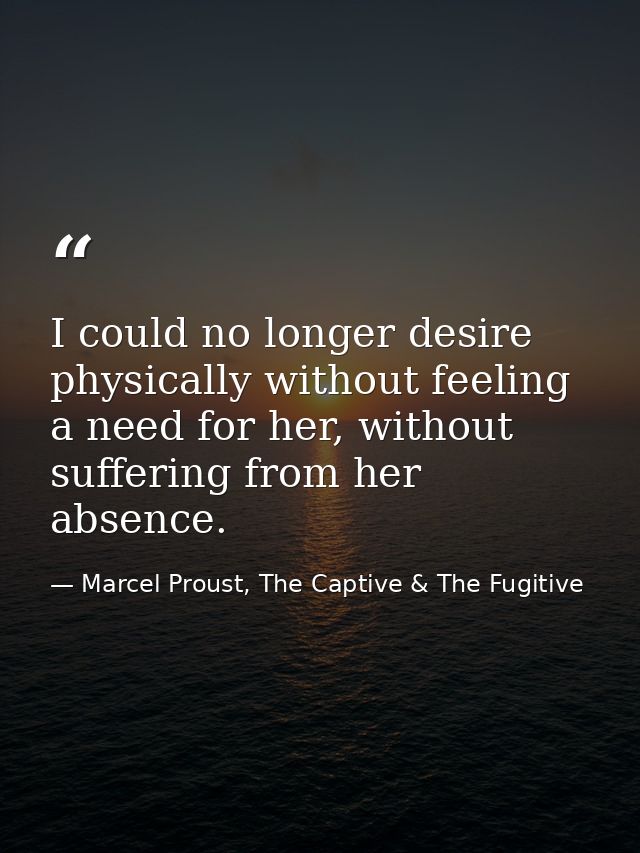 I could no longer desire physically without feeling a need for her, without suffering from her absence. — Marcel Proust, The Captive & The Fugitive