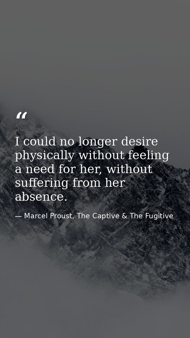 I could no longer desire physically without feeling a need for her, without suffering from her absence. — Marcel Proust, The Captive & The Fugitive