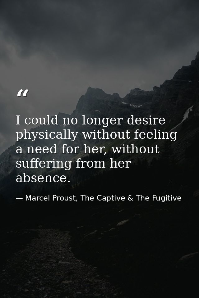 I could no longer desire physically without feeling a need for her, without suffering from her absence. — Marcel Proust, The Captive & The Fugitive