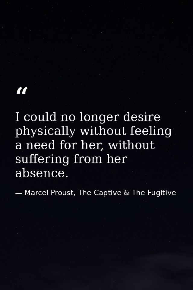 I could no longer desire physically without feeling a need for her, without suffering from her absence. — Marcel Proust, The Captive & The Fugitive