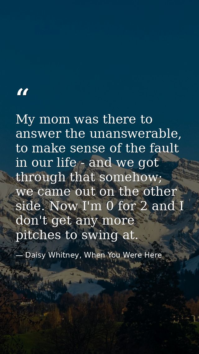 My mom was there to answer the unanswerable, to make sense of the fault in our life - and we got through that somehow; w — Daisy Whitney, When You Were Here