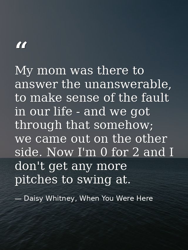 My mom was there to answer the unanswerable, to make sense of the fault in our life - and we got through that somehow; w — Daisy Whitney, When You Were Here