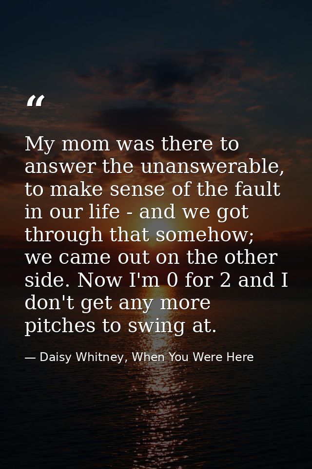 My mom was there to answer the unanswerable, to make sense of the fault in our life - and we got through that somehow; w — Daisy Whitney, When You Were Here