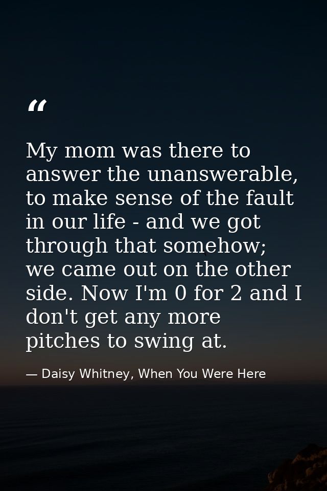 My mom was there to answer the unanswerable, to make sense of the fault in our life - and we got through that somehow; w — Daisy Whitney, When You Were Here