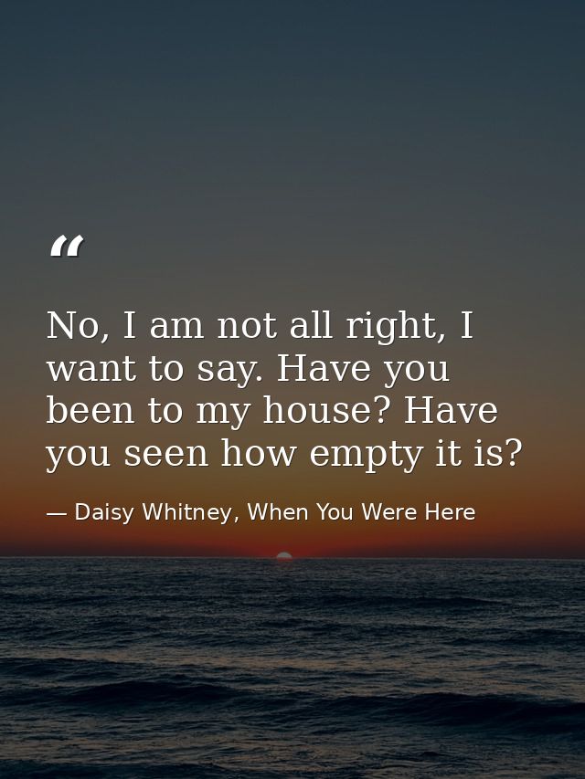No, I am not all right, I want to say. Have you been to my house? Have you seen how empty it is? — Daisy Whitney, When You Were Here
