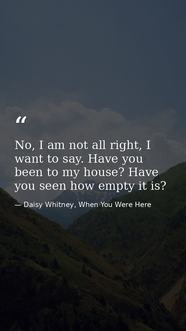 No, I am not all right, I want to say. Have you been to my house? Have you seen how empty it is? — Daisy Whitney, When You Were Here
