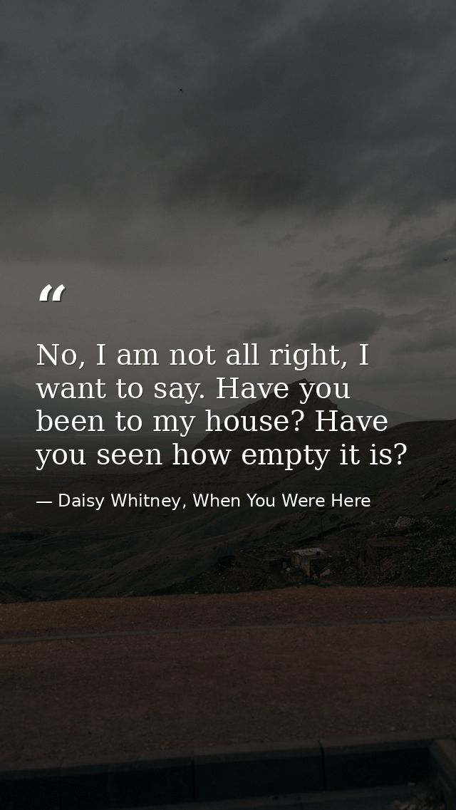 No, I am not all right, I want to say. Have you been to my house? Have you seen how empty it is? — Daisy Whitney, When You Were Here