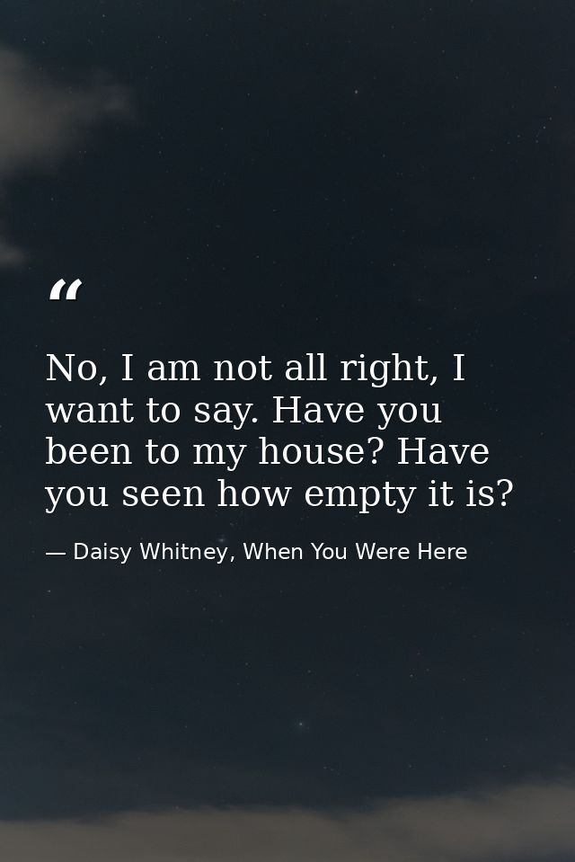 No, I am not all right, I want to say. Have you been to my house? Have you seen how empty it is? — Daisy Whitney, When You Were Here