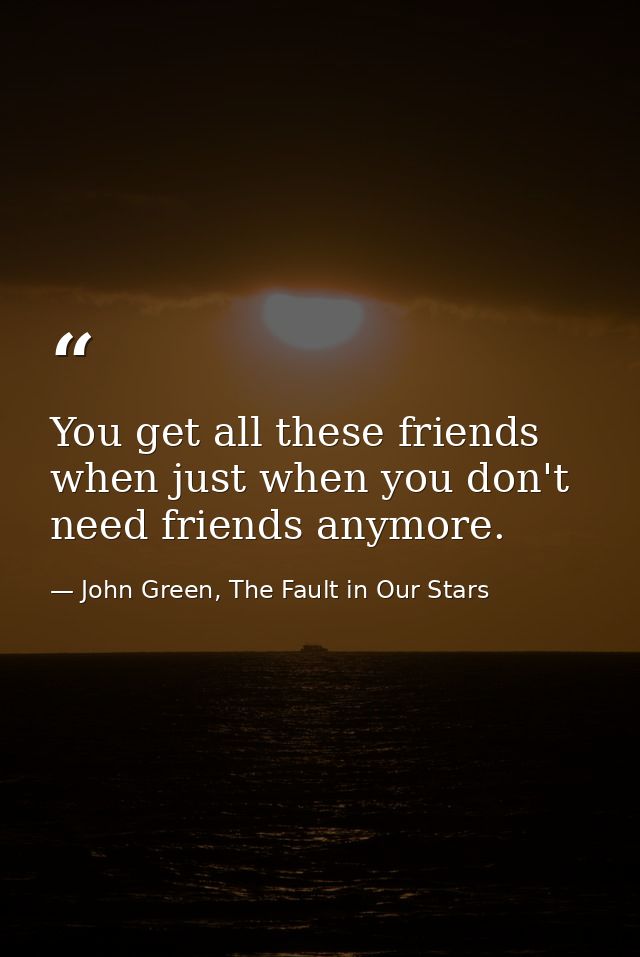 You get all these friends when just when you don't need friends anymore. — John Green, The Fault in Our Stars