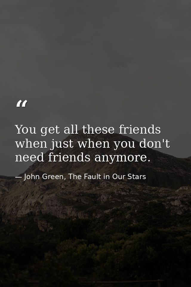 You get all these friends when just when you don't need friends anymore. — John Green, The Fault in Our Stars