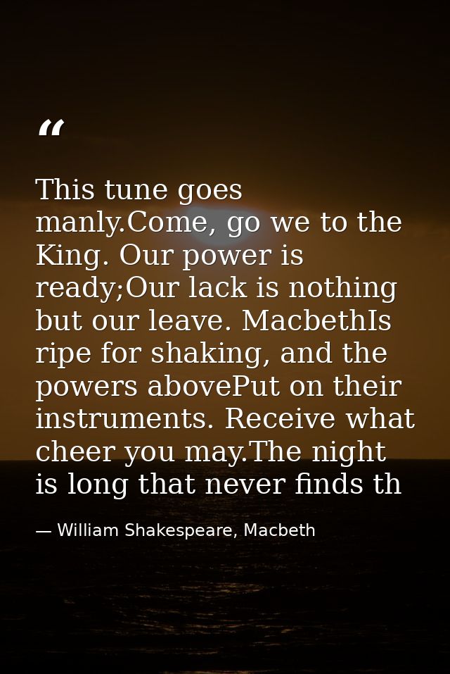 This tune goes manly.Come, go we to the King. Our power is ready;Our lack is nothing but our leave. MacbethIs ripe for s — William Shakespeare, Macbeth