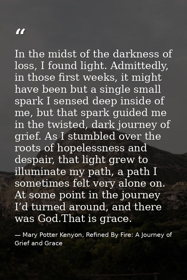 In the midst of the darkness of loss, I found light. Admittedly, in those first weeks, it might have been but a single s — Mary Potter Kenyon, Refined By Fire: A Journey of Grief and Grace