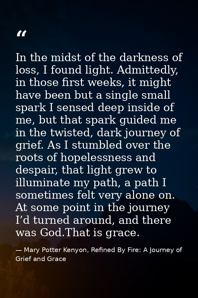 In the midst of the darkness of loss, I found light. Admittedly, in those first weeks, it might have been but a single s — Mary Potter Kenyon, Refined By Fire: A Journey of Grief and Grace