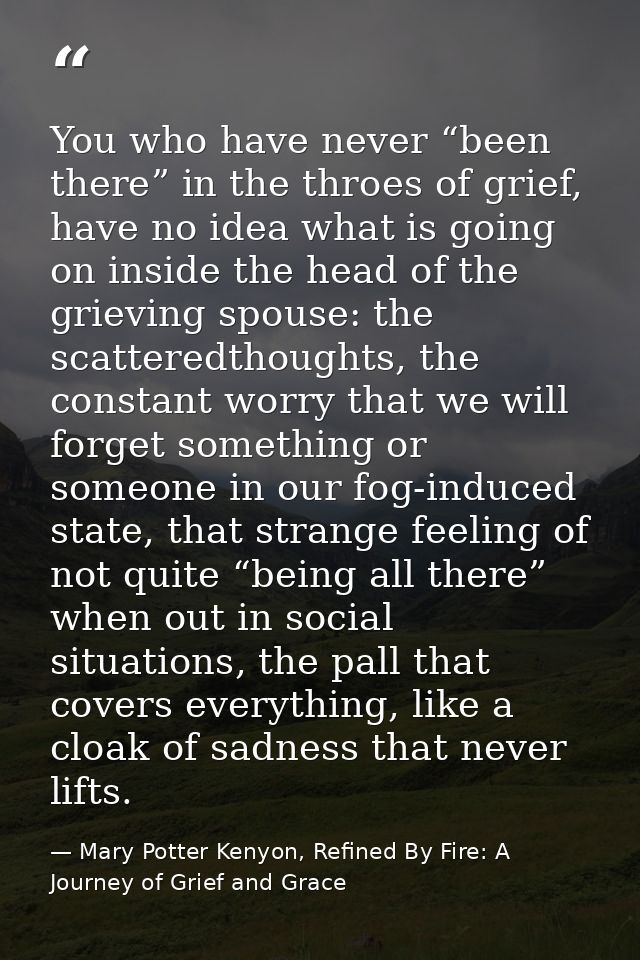 You who have never “been there” in the throes of grief, have no idea what is going on inside the head of the grieving sp — Mary Potter Kenyon, Refined By Fire: A Journey of Grief and Grace