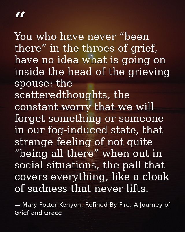 You who have never “been there” in the throes of grief, have no idea what is going on inside the head of the grieving sp — Mary Potter Kenyon, Refined By Fire: A Journey of Grief and Grace