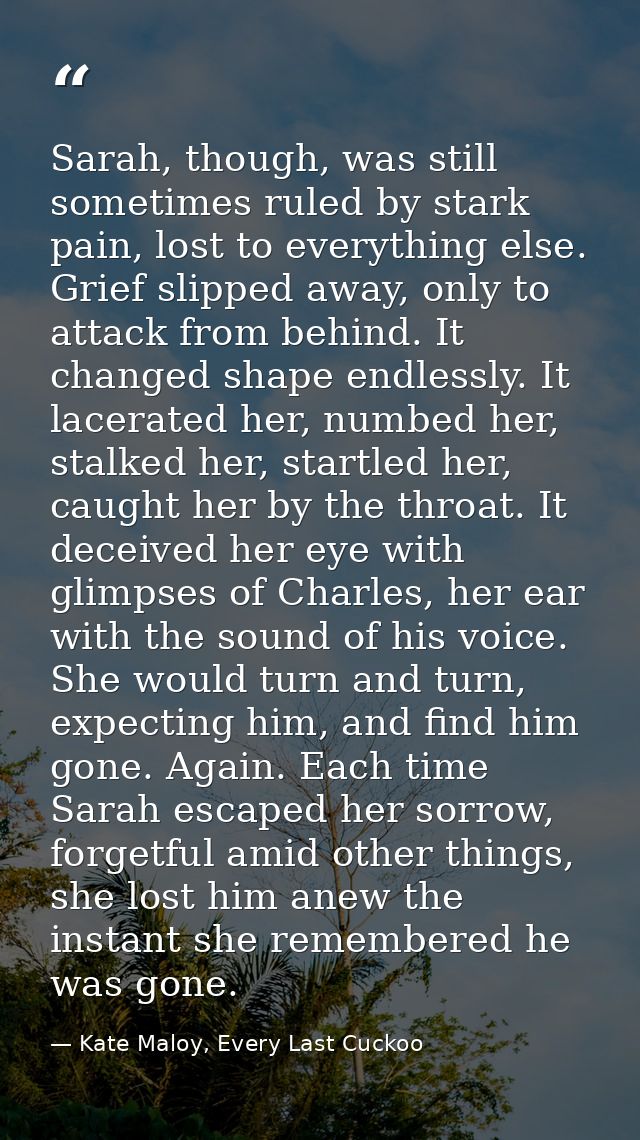 Sarah, though, was still sometimes ruled by stark pain, lost to everything else. Grief slipped away, only to attack from — Kate Maloy, Every Last Cuckoo