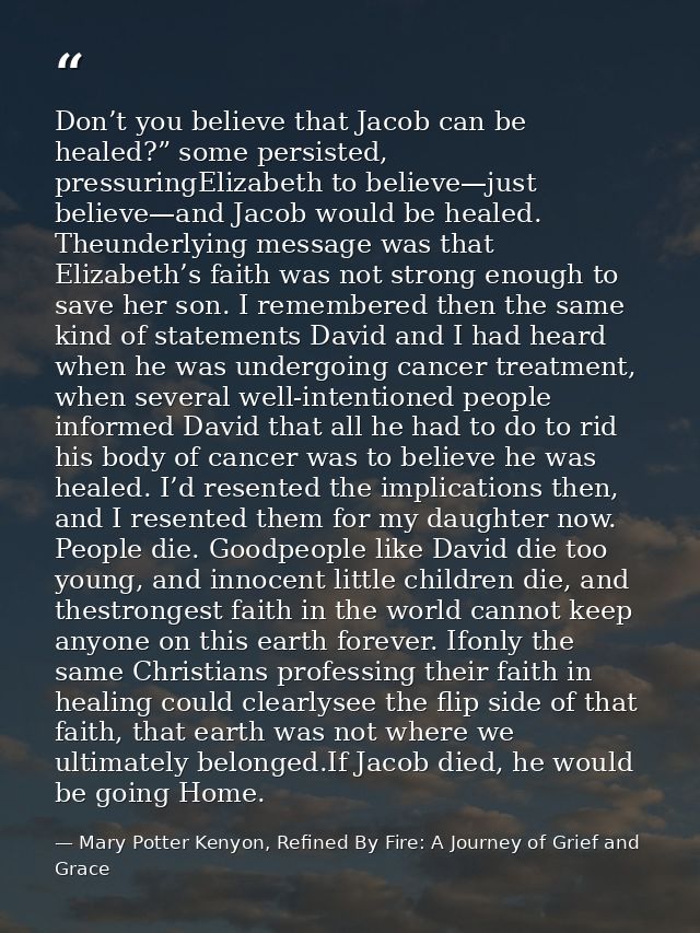 Don’t you believe that Jacob can be healed?” some persisted, pressuringElizabeth to believe—just believe—and Jacob would — Mary Potter Kenyon, Refined By Fire: A Journey of Grief and Grace