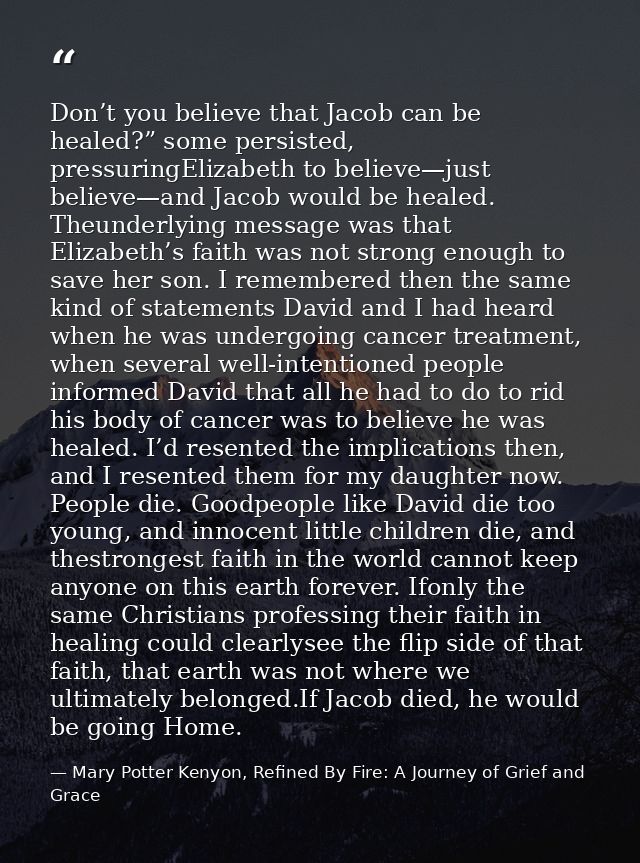 Don’t you believe that Jacob can be healed?” some persisted, pressuringElizabeth to believe—just believe—and Jacob would — Mary Potter Kenyon, Refined By Fire: A Journey of Grief and Grace