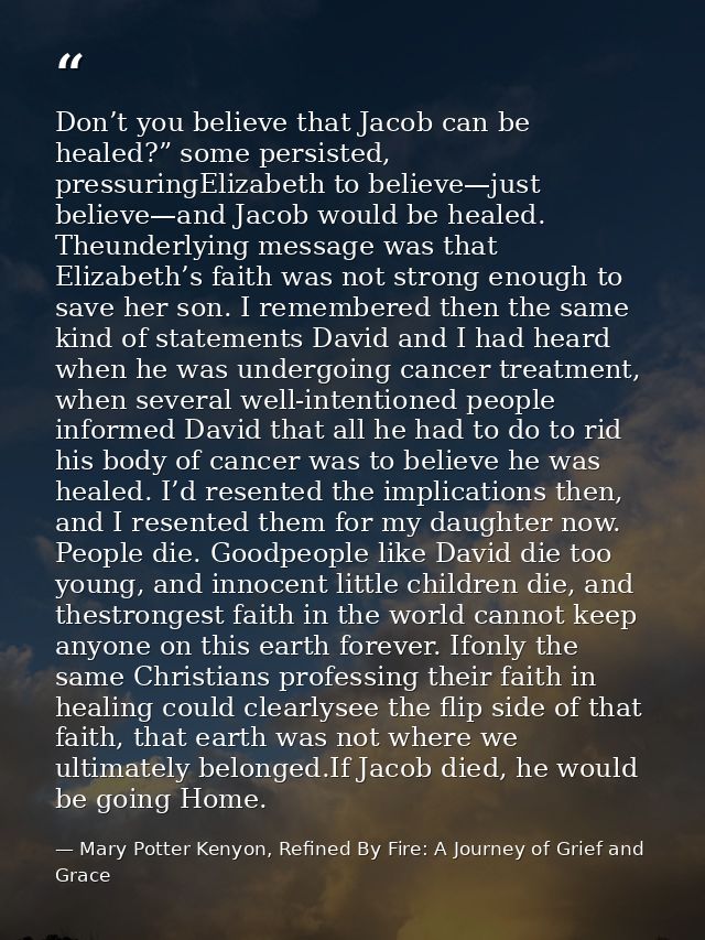 Don’t you believe that Jacob can be healed?” some persisted, pressuringElizabeth to believe—just believe—and Jacob would — Mary Potter Kenyon, Refined By Fire: A Journey of Grief and Grace