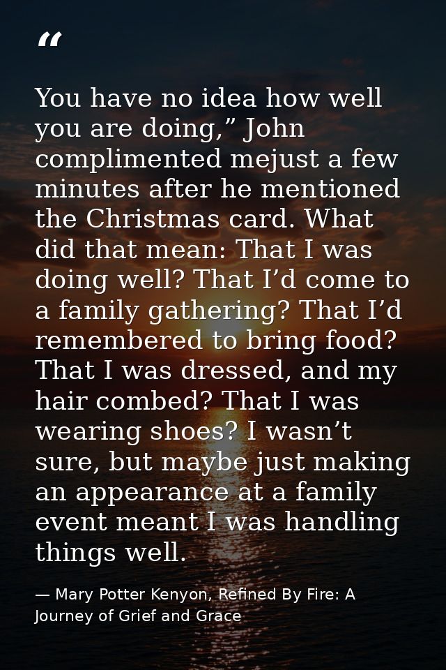 You have no idea how well you are doing,” John complimented mejust a few minutes after he mentioned the Christmas card.  — Mary Potter Kenyon, Refined By Fire: A Journey of Grief and Grace