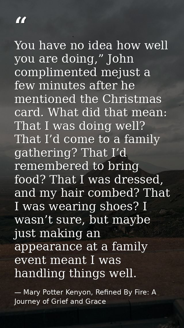 You have no idea how well you are doing,” John complimented mejust a few minutes after he mentioned the Christmas card.  — Mary Potter Kenyon, Refined By Fire: A Journey of Grief and Grace