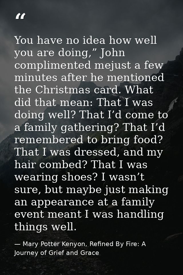 You have no idea how well you are doing,” John complimented mejust a few minutes after he mentioned the Christmas card.  — Mary Potter Kenyon, Refined By Fire: A Journey of Grief and Grace