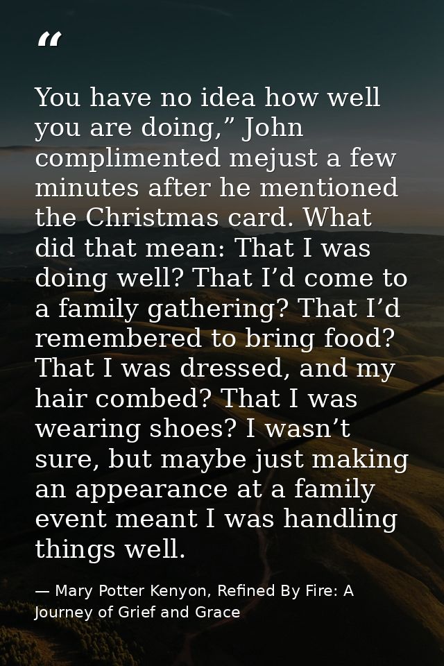 You have no idea how well you are doing,” John complimented mejust a few minutes after he mentioned the Christmas card.  — Mary Potter Kenyon, Refined By Fire: A Journey of Grief and Grace