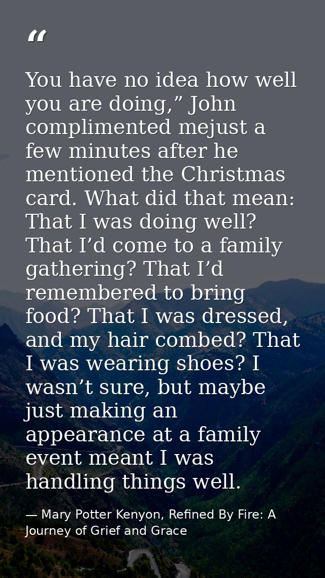 You have no idea how well you are doing,” John complimented mejust a few minutes after he mentioned the Christmas card.  — Mary Potter Kenyon, Refined By Fire: A Journey of Grief and Grace