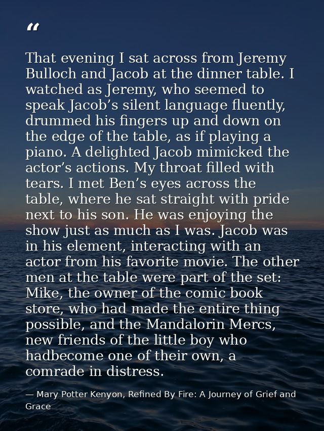 That evening I sat across from Jeremy Bulloch and Jacob at the dinner table. I watched as Jeremy, who seemed to speak Ja — Mary Potter Kenyon, Refined By Fire: A Journey of Grief and Grace