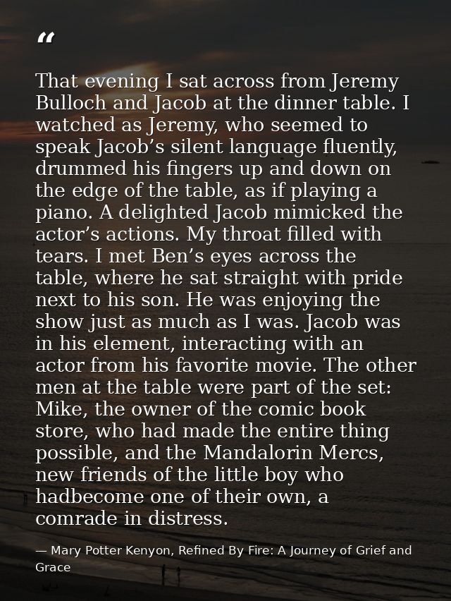 That evening I sat across from Jeremy Bulloch and Jacob at the dinner table. I watched as Jeremy, who seemed to speak Ja — Mary Potter Kenyon, Refined By Fire: A Journey of Grief and Grace