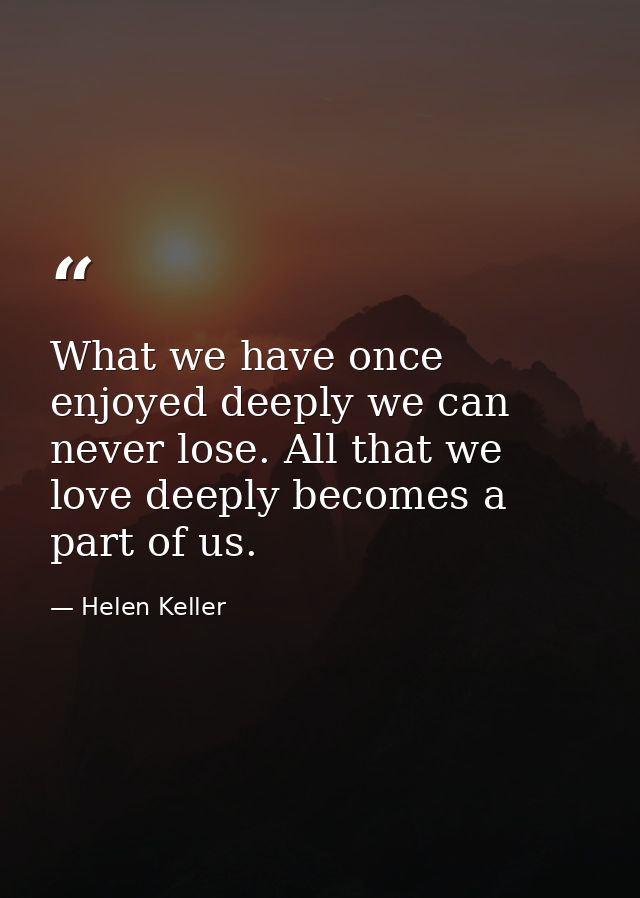 What we have once enjoyed deeply we can never lose. All that we love deeply becomes a part of us. — Helen Keller