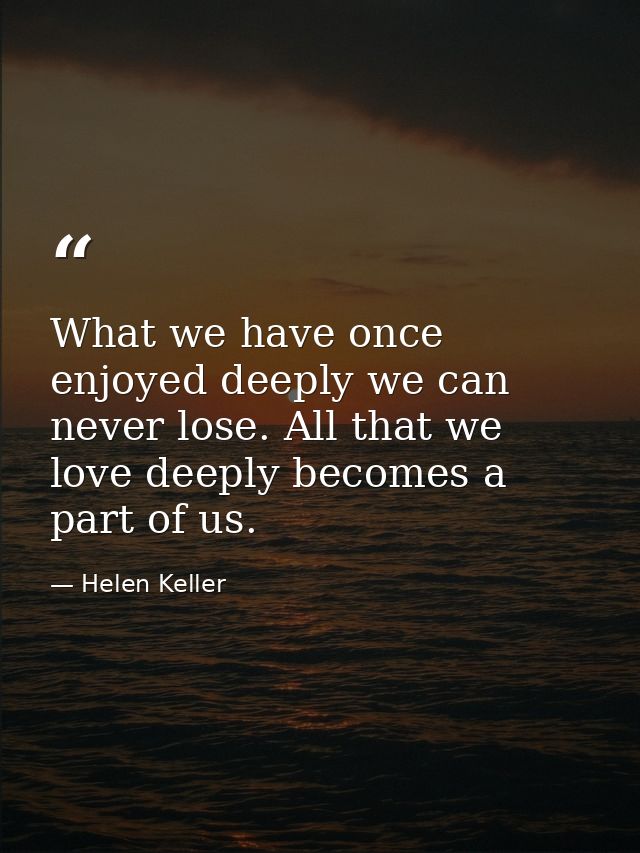 What we have once enjoyed deeply we can never lose. All that we love deeply becomes a part of us. — Helen Keller