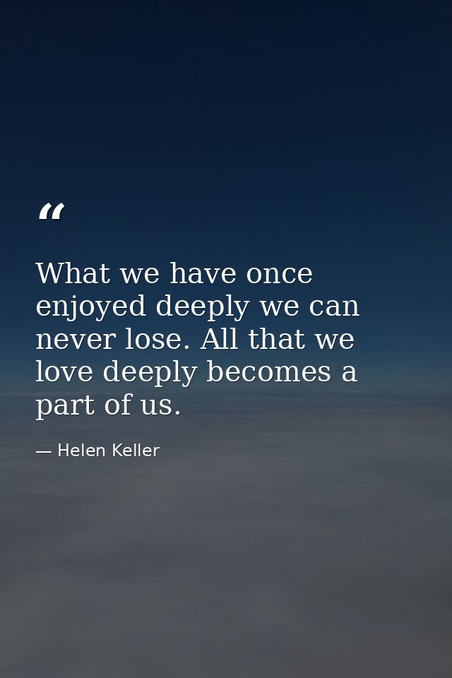 What we have once enjoyed deeply we can never lose. All that we love deeply becomes a part of us. — Helen Keller