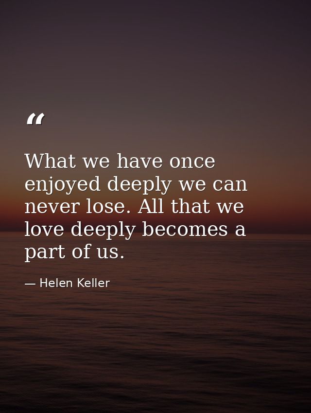 What we have once enjoyed deeply we can never lose. All that we love deeply becomes a part of us. — Helen Keller