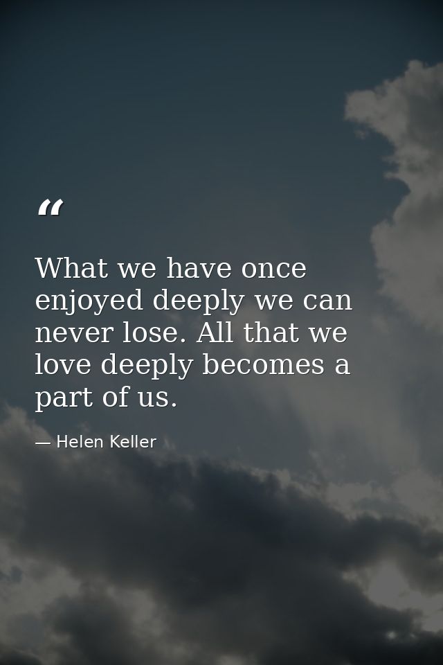 What we have once enjoyed deeply we can never lose. All that we love deeply becomes a part of us. — Helen Keller