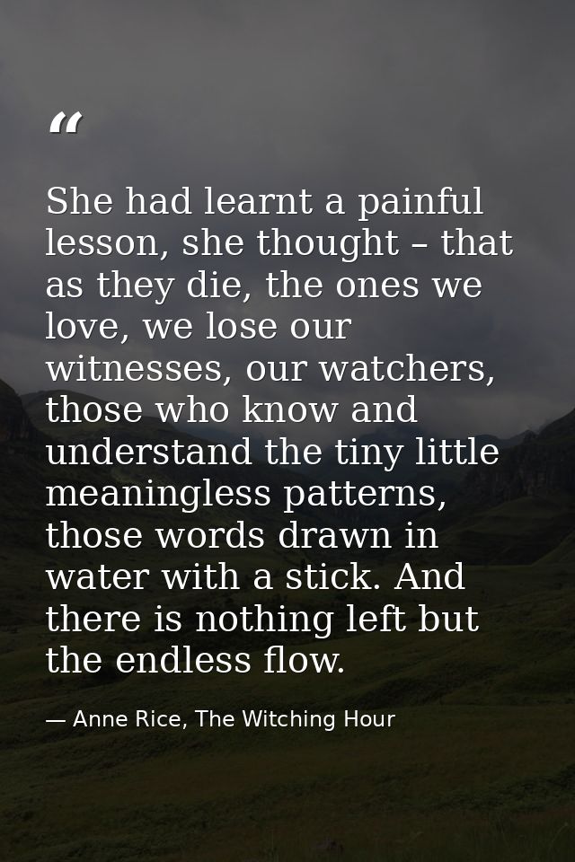She had learnt a painful lesson, she thought – that as they die, the ones we love, we lose our witnesses, our watchers,  — Anne Rice, The Witching Hour