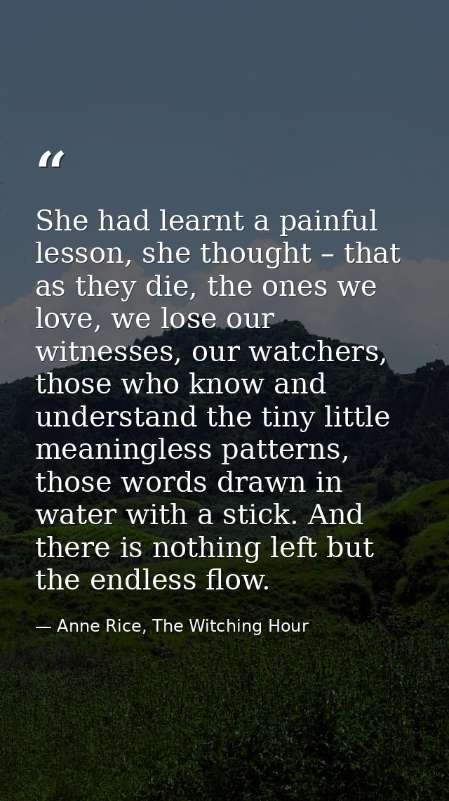 She had learnt a painful lesson, she thought – that as they die, the ones we love, we lose our witnesses, our watchers,  — Anne Rice, The Witching Hour