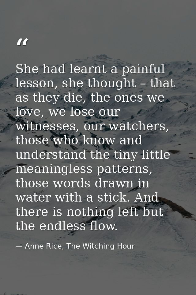 She had learnt a painful lesson, she thought – that as they die, the ones we love, we lose our witnesses, our watchers,  — Anne Rice, The Witching Hour
