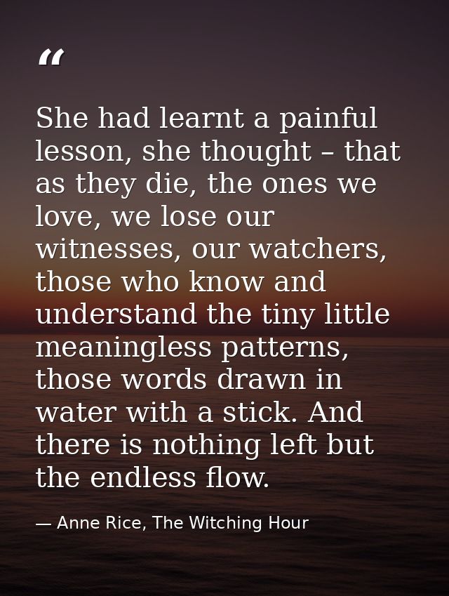 She had learnt a painful lesson, she thought – that as they die, the ones we love, we lose our witnesses, our watchers,  — Anne Rice, The Witching Hour
