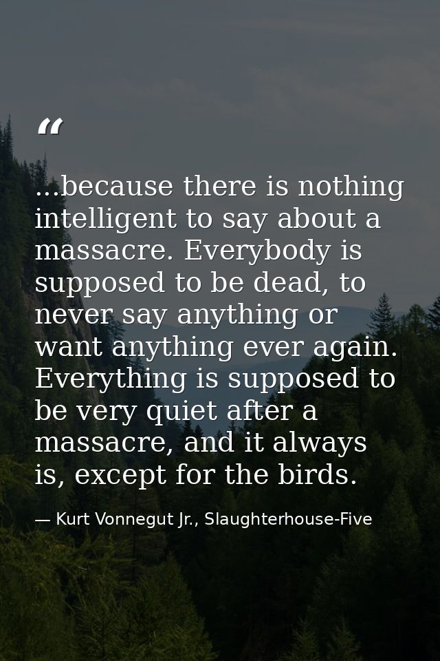 ...because there is nothing intelligent to say about a massacre. Everybody is supposed to be dead, to never say anything — Kurt Vonnegut Jr., Slaughterhouse-Five