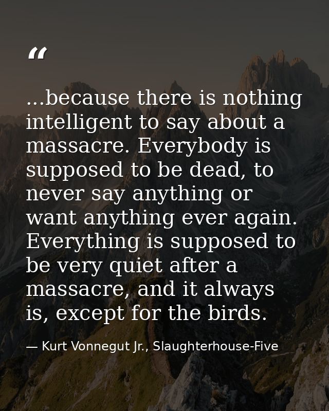 ...because there is nothing intelligent to say about a massacre. Everybody is supposed to be dead, to never say anything — Kurt Vonnegut Jr., Slaughterhouse-Five