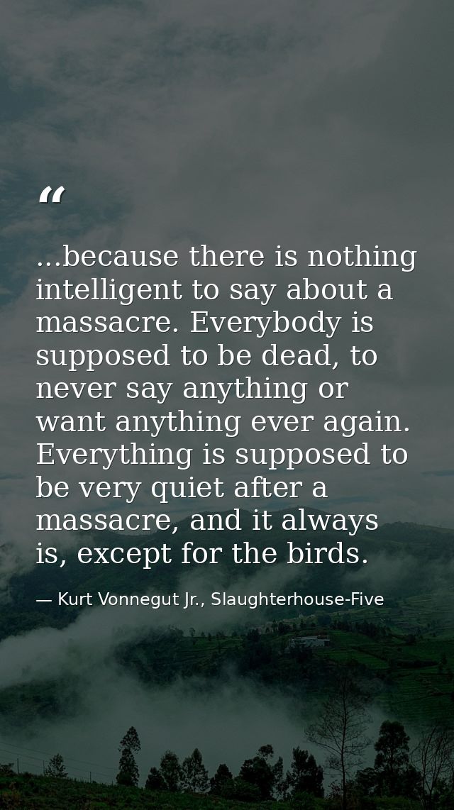 ...because there is nothing intelligent to say about a massacre. Everybody is supposed to be dead, to never say anything — Kurt Vonnegut Jr., Slaughterhouse-Five