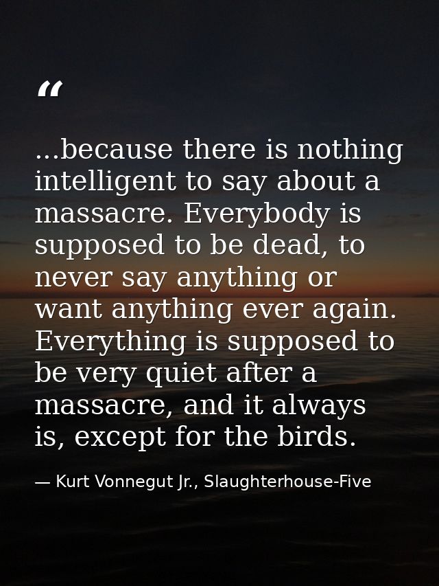 ...because there is nothing intelligent to say about a massacre. Everybody is supposed to be dead, to never say anything — Kurt Vonnegut Jr., Slaughterhouse-Five