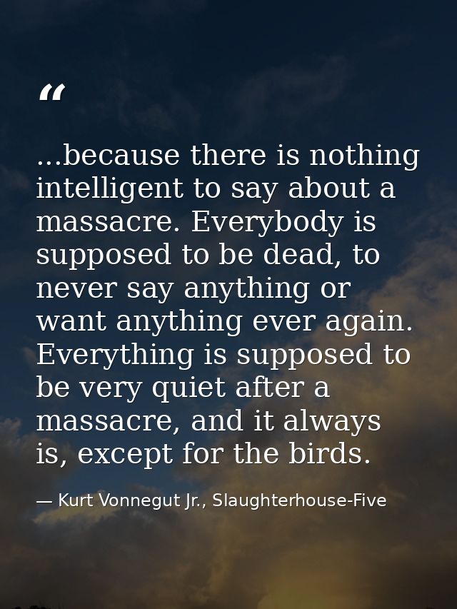 ...because there is nothing intelligent to say about a massacre. Everybody is supposed to be dead, to never say anything — Kurt Vonnegut Jr., Slaughterhouse-Five
