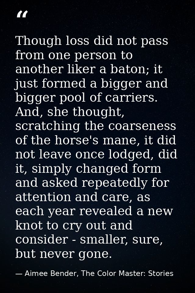 Though loss did not pass from one person to another liker a baton; it just formed a bigger and bigger pool of carriers.  — Aimee Bender, The Color Master: Stories