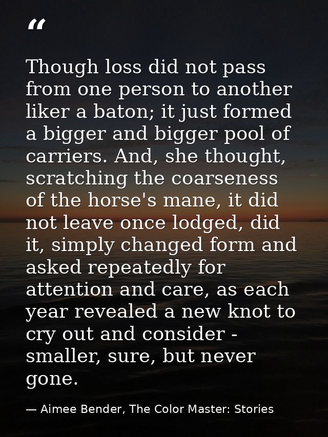 Though loss did not pass from one person to another liker a baton; it just formed a bigger and bigger pool of carriers.  — Aimee Bender, The Color Master: Stories