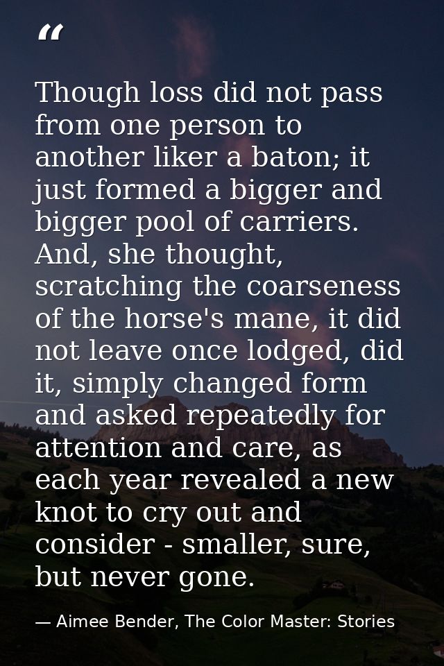 Though loss did not pass from one person to another liker a baton; it just formed a bigger and bigger pool of carriers.  — Aimee Bender, The Color Master: Stories