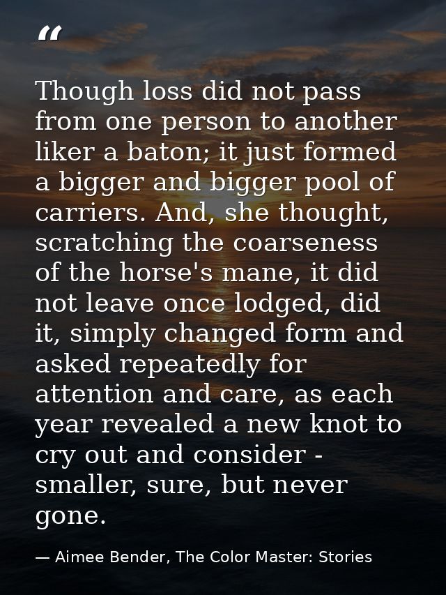 Though loss did not pass from one person to another liker a baton; it just formed a bigger and bigger pool of carriers.  — Aimee Bender, The Color Master: Stories
